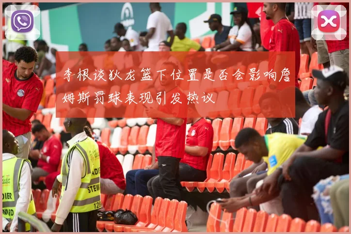 李根谈狄龙篮下位置是否会影响詹姆斯罚球表现引发热议