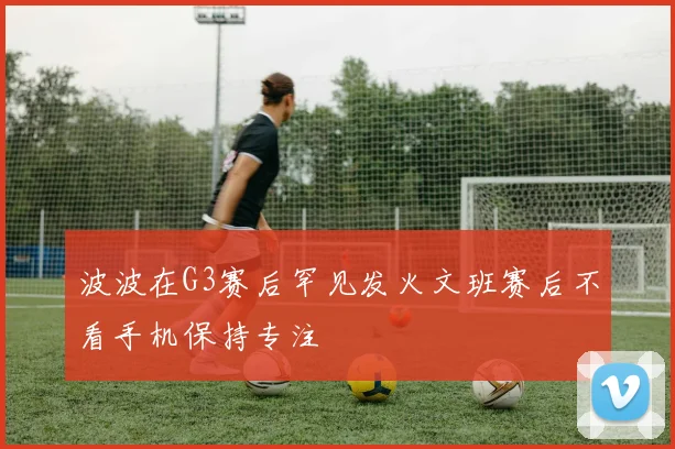 波波在G3赛后罕见发火文班赛后不看手机保持专注