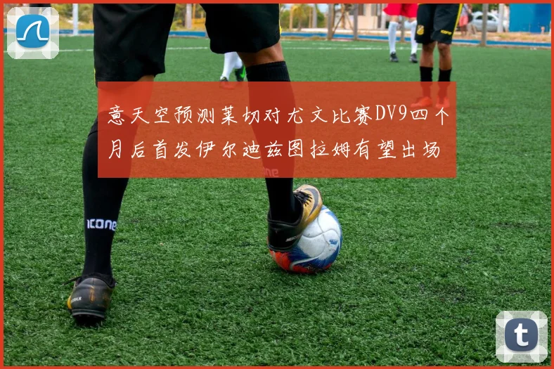 意天空预测莱切对尤文比赛DV9四个月后首发伊尔迪兹图拉姆有望出场