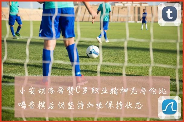 小安切洛蒂赞C罗职业精神无与伦比喝香槟后仍坚持加练保持状态
