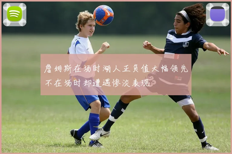 詹姆斯在场时湖人正负值大幅领先不在场时却遭遇惨淡表现