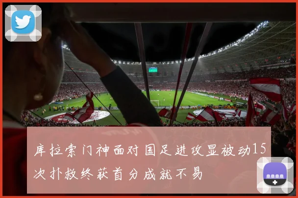 库拉索门神面对国足进攻显被动15次扑救终获首分成就不易