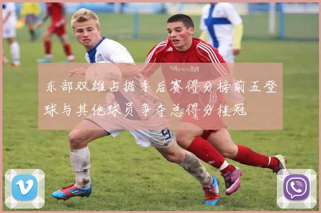 东部双雄占据季后赛得分榜前五登球与其他球员争夺总得分桂冠