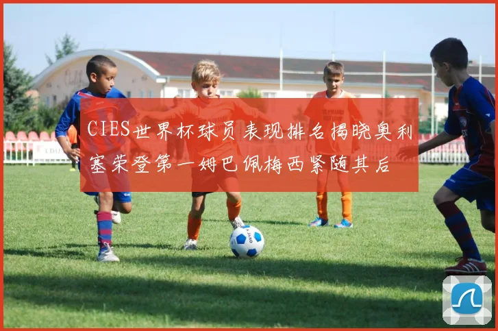 CIES世界杯球员表现排名揭晓奥利塞荣登第一姆巴佩梅西紧随其后