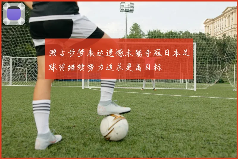 濑古步梦表达遗憾未能夺冠日本足球将继续努力追求更高目标